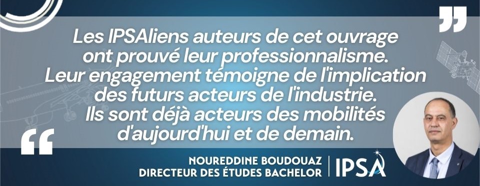 "Les IPSAliens auteurs de cet ouvrage ont prouvé leur professionnalisme. Leur engagement témoigne de l'implication des futurs acteurs de l'industrie. Ils sont déjà acteurs des mobilités d'aujourd'hui et de demain." Citation Noureddine Boudouaz IPSA à propos des auteurs ipsaliens du livre "IA et transports, vers un monde autonome"