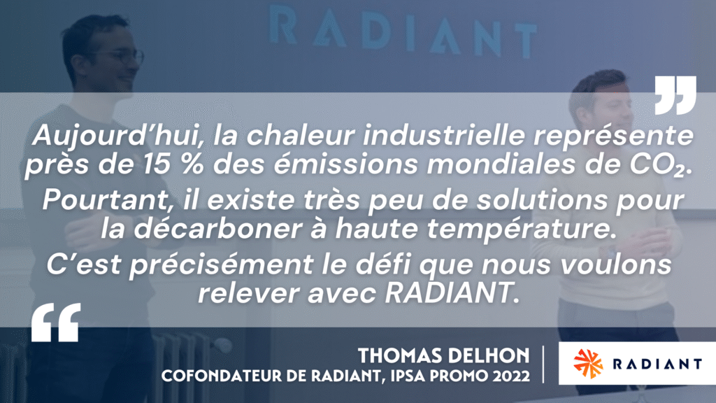 « Aujourd’hui, la chaleur industrielle représente près de 15 % des émissions mondiales de CO₂. Pourtant, il existe très peu de solutions pour la décarboner à haute température. C’est précisément le défi que nous voulons relever avec RADIANT. »
— Thomas Delhon, cofondateur de RADIANT, IPSA promo 2022